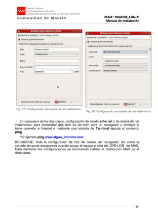MAX: Madrid_LinuX
Manual de Instalación
En cualquiera de los dos casos, configuración de tarjeta ethernet o de tarjeta de red
inalámbrica, para comprobar que todo ha ido bien abra un navegador y verifiqué si
tiene conexión a Internet o mediante una consola de Terminal ejecute el comando
ping.
Por ejemplo ping www.algun_dominio.com
RECUERDE: Toda la configuración de red, de correo, de navegador, así como la
carpeta temporal desaparece cuando apaga el equipo o sale del DVD-LIVE de MAX.
Para mantener las configuraciones se recomienda instalar la distribución MAX en el
disco duro.
34
Fig. 38. Configurando una tarjeta de red inalámbrica.
Fig. 37. Configurando una tarjeta de red inalámbrica.
 