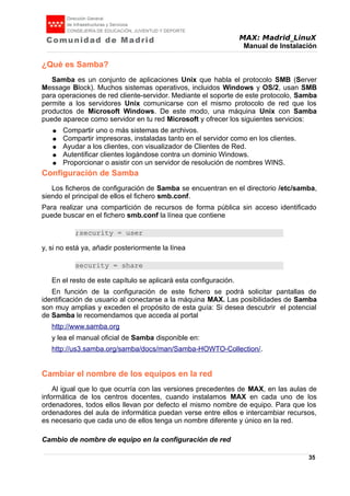 MAX: Madrid_LinuX
Manual de Instalación
¿Qué es Samba?
Samba es un conjunto de aplicaciones Unix que habla el protocolo SMB (Server
Message Block). Muchos sistemas operativos, incluidos Windows y OS/2, usan SMB
para operaciones de red cliente-servidor. Mediante el soporte de este protocolo, Samba
permite a los servidores Unix comunicarse con el mismo protocolo de red que los
productos de Microsoft Windows. De este modo, una máquina Unix con Samba
puede aparece como servidor en tu red Microsoft y ofrecer los siguientes servicios:
● Compartir uno o más sistemas de archivos.
● Compartir impresoras, instaladas tanto en el servidor como en los clientes.
● Ayudar a los clientes, con visualizador de Clientes de Red.
● Autentificar clientes logándose contra un dominio Windows.
● Proporcionar o asistir con un servidor de resolución de nombres WINS.
Configuración de Samba
Los ficheros de configuración de Samba se encuentran en el directorio /etc/samba,
siendo el principal de ellos el fichero smb.conf.
Para realizar una compartición de recursos de forma pública sin acceso identificado
puede buscar en el fichero smb.conf la línea que contiene
;security = user
y, si no está ya, añadir posteriormente la línea
security = share
En el resto de este capítulo se aplicará esta configuración.
En función de la configuración de este fichero se podrá solicitar pantallas de
identificación de usuario al conectarse a la máquina MAX. Las posibilidades de Samba
son muy amplias y exceden el propósito de esta guía: Si desea descubrir el potencial
de Samba le recomendamos que acceda al portal
http://www.samba.org
y lea el manual oficial de Samba disponible en:
http://us3.samba.org/samba/docs/man/Samba-HOWTO-Collection/.
Cambiar el nombre de los equipos en la red
Al igual que lo que ocurría con las versiones precedentes de MAX, en las aulas de
informática de los centros docentes, cuando instalamos MAX en cada uno de los
ordenadores, todos ellos llevan por defecto el mismo nombre de equipo. Para que los
ordenadores del aula de informática puedan verse entre ellos e intercambiar recursos,
es necesario que cada uno de ellos tenga un nombre diferente y único en la red.
Cambio de nombre de equipo en la configuración de red
35
 