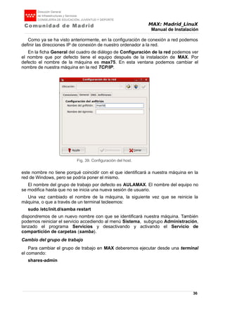 MAX: Madrid_LinuX
Manual de Instalación
Como ya se ha visto anteriormente, en la configuración de conexión a red podemos
definir las direcciones IP de conexión de nuestro ordenador a la red.
En la ficha General del cuadro de diálogo de Configuración de la red podemos ver
el nombre que por defecto tiene el equipo después de la instalación de MAX. Por
defecto el nombre de la máquina es max75. En esta ventana podemos cambiar el
nombre de nuestra máquina en la red TCP/IP.
este nombre no tiene porqué coincidir con el que identificará a nuestra máquina en la
red de Windows, pero se podría poner el mismo.
El nombre del grupo de trabajo por defecto es AULAMAX. El nombre del equipo no
se modifica hasta que no se inicia una nueva sesión de usuario.
Una vez cambiado el nombre de la máquina, la siguiente vez que se reinicie la
máquina, o que a través de un terminal tecleemos:
sudo /etc/init.d/samba restart
dispondremos de un nuevo nombre con que se identificará nuestra máquina. También
podemos reiniciar el servicio accediendo al menú Sistema, subgrupo Administración,
lanzado el programa Servicios y desactivando y activando el Servicio de
compartición de carpetas (samba).
Cambio del grupo de trabajo
Para cambiar el grupo de trabajo en MAX deberemos ejecutar desde una terminal
el comando:
shares-admin
36
Fig. 39. Configuración del host.
 