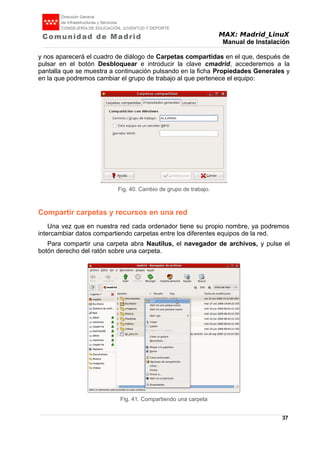 MAX: Madrid_LinuX
Manual de Instalación
y nos aparecerá el cuadro de diálogo de Carpetas compartidas en el que, después de
pulsar en el botón Desbloquear e introducir la clave cmadrid, accederemos a la
pantalla que se muestra a continuación pulsando en la ficha Propiedades Generales y
en la que podremos cambiar el grupo de trabajo al que pertenece el equipo:
Compartir carpetas y recursos en una red
Una vez que en nuestra red cada ordenador tiene su propio nombre, ya podremos
intercambiar datos compartiendo carpetas entre los diferentes equipos de la red.
Para compartir una carpeta abra Nautilus, el navegador de archivos, y pulse el
botón derecho del ratón sobre una carpeta.
37
Fig. 40. Cambio de grupo de trabajo.
Fig. 41. Compartiendo una carpeta
 