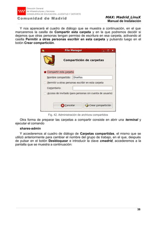 MAX: Madrid_LinuX
Manual de Instalación
Y nos aparecerá el cuadro de diálogo que se muestra a continuación, en el que
marcaremos la casilla de Compartir esta carpeta y en la que podremos decidir si
dejamos que otras personas tengan permiso de escritura en esa carpeta, activando al
casilla Permitir a otras personas escribir en esta carpeta y pulsando luego en el
botón Crear compartición.
Otra forma de preparar las carpetas a compartir consiste en abrir una terminal y
ejecutar el comando
shares-admin
Y accederemos al cuadro de diálogo de Carpetas compartidas, el mismo que se
utilizó anteriormente para cambiar el nombre del grupo de trabajo, en el que, después
de pulsar en el botón Desbloquear e introducir la clave cmadrid, accederemos a la
pantalla que se muestra a continuación:
38
Fig. 42. Administración de archivos compartidos
 