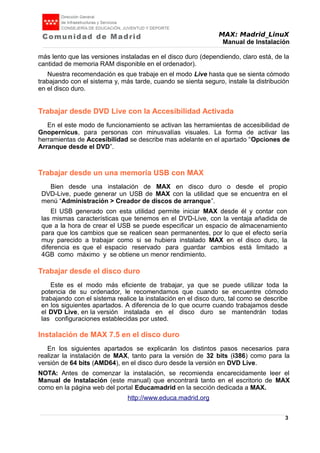 MAX: Madrid_LinuX
Manual de Instalación
más lento que las versiones instaladas en el disco duro (dependiendo, claro está, de la
cantidad de memoria RAM disponible en el ordenador).
Nuestra recomendación es que trabaje en el modo Live hasta que se sienta cómodo
trabajando con el sistema y, más tarde, cuando se sienta seguro, instale la distribución
en el disco duro.
Trabajar desde DVD Live con la Accesibilidad Activada
En el este modo de funcionamiento se activan las herramientas de accesibilidad de
Gnopernicus, para personas con minusvalías visuales. La forma de activar las
herramientas de Accesibilidad se describe mas adelante en el apartado “Opciones de
Arranque desde el DVD”.
Trabajar desde un una memoria USB con MAX
Bien desde una instalación de MAX en disco duro o desde el propio
DVD-Live, puede generar un USB de MAX con la utilidad que se encuentra en el
menú “Administración > Creador de discos de arranque”.
El USB generado con esta utilidad permite iniciar MAX desde él y contar con
las mismas características que tenemos en el DVD-Live, con la ventaja añadida de
que a la hora de crear el USB se puede especificar un espacio de almacenamiento
para que los cambios que se realicen sean permanentes, por lo que el efecto sería
muy parecido a trabajar como si se hubiera instalado MAX en el disco duro, la
diferencia es que el espacio reservado para guardar cambios está limitado a
4GB como máximo y se obtiene un menor rendimiento.
Trabajar desde el disco duro
Este es el modo más eficiente de trabajar, ya que se puede utilizar toda la
potencia de su ordenador, le recomendamos que cuando se encuentre cómodo
trabajando con el sistema realice la instalación en el disco duro, tal como se describe
en los siguientes apartados. A diferencia de lo que ocurre cuando trabajamos desde
el DVD Live, en la versión instalada en el disco duro se mantendrán todas
las configuraciones establecidas por usted.
Instalación de MAX 7.5 en el disco duro
En los siguientes apartados se explicarán los distintos pasos necesarios para
realizar la instalación de MAX, tanto para la versión de 32 bits (i386) como para la
versión de 64 bits (AMD64), en el disco duro desde la versión en DVD Live.
NOTA: Antes de comenzar la instalación, se recomienda encarecidamente leer el
Manual de Instalación (este manual) que encontrará tanto en el escritorio de MAX
como en la página web del portal Educamadrid en la sección dedicada a MAX.
http://www.educa.madrid.org
3
 
