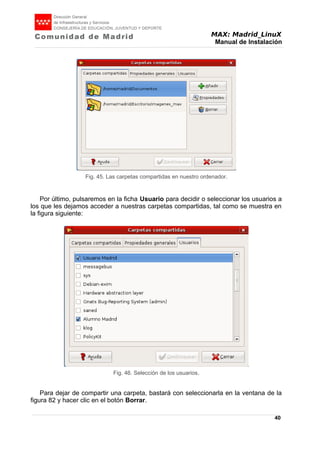 MAX: Madrid_LinuX
Manual de Instalación
Por último, pulsaremos en la ficha Usuario para decidir o seleccionar los usuarios a
los que les dejamos acceder a nuestras carpetas compartidas, tal como se muestra en
la figura siguiente:
Para dejar de compartir una carpeta, bastará con seleccionarla en la ventana de la
figura 82 y hacer clic en el botón Borrar.
40
Fig. 45. Las carpetas compartidas en nuestro ordenador.
Fig. 46. Selección de los usuarios.
 