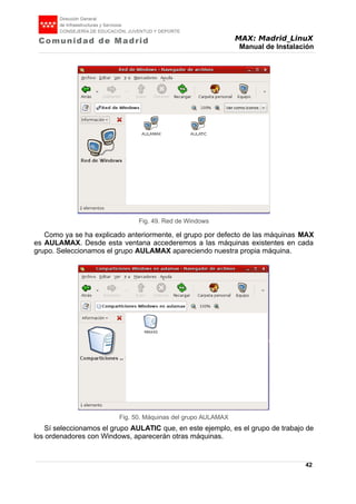 MAX: Madrid_LinuX
Manual de Instalación
Como ya se ha explicado anteriormente, el grupo por defecto de las máquinas MAX
es AULAMAX. Desde esta ventana accederemos a las máquinas existentes en cada
grupo. Seleccionamos el grupo AULAMAX apareciendo nuestra propia máquina.
Sí seleccionamos el grupo AULATIC que, en este ejemplo, es el grupo de trabajo de
los ordenadores con Windows, aparecerán otras máquinas.
42
Fig. 49. Red de Windows
Fig. 50. Máquinas del grupo AULAMAX
 