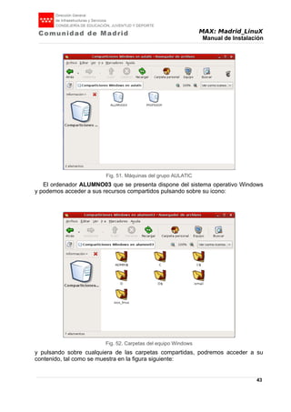 MAX: Madrid_LinuX
Manual de Instalación
El ordenador ALUMNO03 que se presenta dispone del sistema operativo Windows
y podemos acceder a sus recursos compartidos pulsando sobre su icono:
y pulsando sobre cualquiera de las carpetas compartidas, podremos acceder a su
contenido, tal como se muestra en la figura siguiente:
43
Fig. 51. Máquinas del grupo AULATIC
Fig. 52. Carpetas del equipo Windows
 