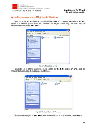 MAX: Madrid_LinuX
Manual de Instalación
Accediendo a recursos MAX desde Windows
Seleccionando en el sistema operativo Windows la opción de Mis sitios en red
aparece la pantalla que muestra los ordenadores del grupo de trabajo, en este caso los
ordenadores del grupo AULATIC:
Pulsando en el lateral izquierdo en la opción de Red de Microsoft Windows se
mostrarán los grupos de máquinas existentes.
Si accedemos al grupo AULATIC veremos nuestro propio ordenador, Alumno03:
45
Fig. 54. Mis sitios de red
Fig. 55. Red de Microsoft Windows
 