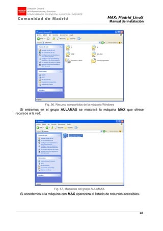 MAX: Madrid_LinuX
Manual de Instalación
Si entramos en el grupo AULAMAX se mostrará la máquina MAX que ofrece
recursos a la red:
Si accedemos a la máquina con MAX aparecerá el listado de recursos accesibles.
46
Fig. 56. Recurso compartidos de la máquina Windows
Fig. 57. Máquinas del grupo AULAMAX.
 