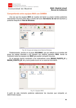 MAX: Madrid_LinuX
Manual de Instalación
Compartiendo entre equipos MAX con SAMBA
Una vez que los equipos MAX de nuestra red tienen su propio nombre podremos
intercambiar recursos entre ellos a través del icono Servidores de red del escritorio y
pulsando después en Red de Windows.
Posteriormente, pinchar en el grupo AULAMAX, que por defecto es el nombre del
grupo de trabajo asociado a los equipos con sistema operativo MAX, donde se
mostrarán todos los equipos con MAX que pueden compartir recursos.
En el ejemplo hemos nombrado a los ordenadores como MAX40_PUESTO_01 y
MAX40_PUESTO_02, tal y como puede ocurrir en un aula de informática.
A partir de este momento podemos seleccionar los recursos que comparte un
determinado equipo.
48
Fig. 60. Grupos de trabajo de la Red de Windows.
Fig. 61. Equipos MAX
 