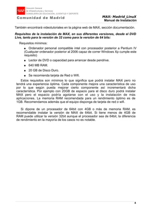 MAX: Madrid_LinuX
Manual de Instalación
También encontrará videotutoriales en la página web de MAX, sección documentación.
Requisitos de la instalación de MAX, en sus diferentes versiones, desde el DVD
Live, tanto para la versión de 32 como para la versión de 64 bits:
Requisitos mínimos:
● Ordenador personal compatible intel con procesador posterior a Pentium IV
(Cualquier ordenador posterior al 2006 capaz de correr Windows Xp cumple este
requisito)
● Lector de DVD o capacidad para arrancar desde pendrive.
● 640 MB RAM.
● 20 GB de Disco Duro.
● Se recomienda tarjeta de Red o Wifi.
Estos requisitos son mínimos lo que significa que podrá instalar MAX pero no
tendrá una experiencia óptima. Cada componente mejora una característica de uso
por lo que según pueda mejorar cierto componente así incrementará dicha
característica. Por ejemplo con 20GB de espacio para el disco duro podrá instalar
MAX pero el espacio podría agotarse con el uso y la instalación de más
aplicaciones. La memoria RAM recomendada para un rendimiento óptimo es de
1GB. Recomendamos además que el equipo disponga de tarjeta de red o wifi.
Si dipone de un procesador de 64bit con 4GB o más de memoria RAM, es
recomendable instalar la versión de MAX de 64bit. Si tiene menos de 4GB de
RAM puede utilizar la versión 32bit aunque el procesador sea de 64bit, la diferencia
de rendimiento en la mayoría de los casos no es notable.
4
 