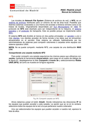 MAX: Madrid_LinuX
Manual de Instalación
NFS
Las iniciales de Network File System (Sistema de archivos de red), o NFS, es un
sistema de archivos distribuido para un entorno de red de área local. Posibilita que
distintos sistemas conectados a una misma red accedan a ficheros remotos como si se
tratara de locales. Originalmente desarrollado por Sun Microsystems en 1984. El
protocolo de NFS está diseñado para ser independiente de la máquina, el sistema
operativo y el protocolo de transporte. Esto es posible porque se implementa sobre
RPC.
El sistema NFS está dividido al menos en dos partes principales: un servidor y uno o
más clientes. Los clientes acceden de forma remota a los datos que se encuentran
almacenados en el servidor. Este sistema es utilizado habitualmente por los
administradores de sistemas para compartir volúmenes o carpetas entre equipos con
sistema operativo UNIX.
NOTA: No se puede compartir, mediante NFS, una carpeta de una distribución MAX
Live.
Compartiendo una carpeta mediante NFS
Para poder compartir una carpeta seguiremos los mismos pasos que utilizamos con
samba, mediante la herramienta shares-admin, pero luego en el cuadro de diálogo de
la figura 81, desplegaremos la lista Compartir a través de y seleccionaremos Redes
UNIX (NFS), tal como se muestra en la figura siguiente:
Ahora debemos pulsar el botón Añadir. Donde indicaremos las direcciones IP de
los equipos que pueden acceder a esta carpeta. La opción que se ve en la ventana
selecciona todos los equipos de la red a la que pertenece nuestro ordenador.
Una vez seleccionados los equipos que pueden acceder a nuestra red, aparece la
lista de ellos.
50
Fig. 64. Compartir carpeta con NFS
 