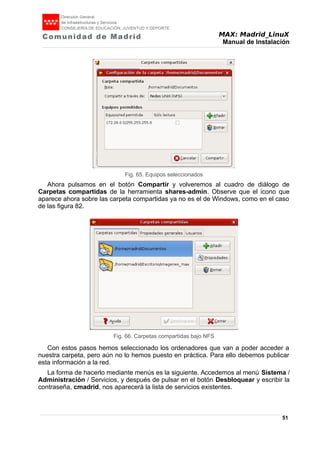 MAX: Madrid_LinuX
Manual de Instalación
Ahora pulsamos en el botón Compartir y volveremos al cuadro de diálogo de
Carpetas compartidas de la herramienta shares-admin. Observe que el icono que
aparece ahora sobre las carpeta compartidas ya no es el de Windows, como en el caso
de las figura 82.
Con estos pasos hemos seleccionado los ordenadores que van a poder acceder a
nuestra carpeta, pero aún no lo hemos puesto en práctica. Para ello debemos publicar
esta información a la red.
La forma de hacerlo mediante menús es la siguiente. Accedemos al menú Sistema /
Administración / Servicios, y después de pulsar en el botón Desbloquear y escribir la
contraseña, cmadrid, nos aparecerá la lista de servicios existentes.
51
Fig. 65. Equipos seleccionados
Fig. 66. Carpetas compartidas bajo NFS
 