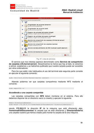 MAX: Madrid_LinuX
Manual de Instalación
El servicio que nos interesa aparece denominado como Servicio de compartición
de carpetas (nfs-kernel-server). Desactivamos la marca que hay al lado, la volvemos
a activar, aceptamos y ya habremos publicado que nuestra carpeta puede ser accedida
por otros ordenadores.
Para los que estén más habituados al uso del terminal esta segunda parte consiste
en ejecutar el siguiente comando:
sudo /etc/init.d/nfs-kernel-server restart
Además podemos ver que carpetas compartimos mediante NFS mediante el
comando:
sudo exportfs -v
Accediendo a una carpeta compartida
Las carpetas compartidas con NFS deben montarse en el sistema. Para ello
debemos disponer de un directorio vacío (o crearlo) y ejecutar lo siguiente:
mkdir DirectorioExterno
sudo mount 172.26.0.11:/home/madrid/Documentos/ DirectorioExterno/
siendo 172.26.0.11 la dirección IP de la máquina que está ofreciendo algo,
/home/madrid/Documentos/ la carpeta que se está ofreciendo y DirectorioExterno
una carpeta nuestra que hemos creado para montar la carpeta de la otra máquina.
52
Fig. 67. Lista de servicios
 