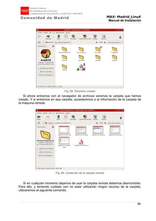 MAX: Madrid_LinuX
Manual de Instalación
Si ahora entramos con el navegador de archivos veremos la carpeta que hemos
creado. Y si entramos en esa carpeta, accederemos a la información de la carpeta de
la máquina remota.
Si en cualquier momento dejamos de usar la carpeta remota debemos desmontarla.
Para ello, y teniendo cuidado con no estar utilizando ningún recurso de la carpeta,
utilizaremos el siguiente comando.
53
Fig. 68. Directorio creado
Fig. 69. Contenido de la carpeta remota
 