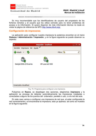 MAX: Madrid_LinuX
Manual de Instalación
umount DirectorioExterno/
Es muy recomendable que los identificadores de usuario del propietario de los
ficheros remotos y el usuario que los utiliza coincida para no tener problemas de
acceso a la información. Si quiere disponer de más información técnica no dude en
visitar la página de referencia de NFS http://www.nfsv4.org/.
Configuración de impresoras
La aplicación para configurar nuestra impresora la podemos encontrar en el menú
Sistema / Administración / Impresión, y en la figura siguiente se puede observar su
aspecto:
Pulsamos en Nuevo, se despliegan dos opciones, elegiremos impresora y la
aplicación se encarga de detectar automáticamente las impresoras instaladas o
conectadas a alguno de los puertos del ordenador, paralelo o usb, o a la red del aula.
En este caso vamos a configurar una impresora de red que, al estar configurada la
red correctamente y al encontrarse la impresora, esta ya aparece, tal como se muestra
en la figura siguiente:
54
Fig. 70. Programa para configurar una impresora.
 