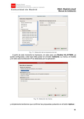 MAX: Madrid_LinuX
Manual de Instalación
A partir de este momento la impresora, en este caso una Brother HL-5170DN, ya
queda configurada y sólo hace falta pulsar en el botón Adelante. La marca, el modelo
y en este caso la dirección IP es detectada por la aplicación:
y simplemente tendremos que confirmar las propuestas pulsando en el botón Aplicar.:
55
Fig. 71. Detección de la impresora de red.
Fig. 72. Selección de marca.
 