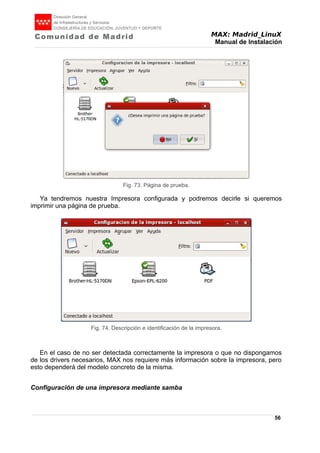MAX: Madrid_LinuX
Manual de Instalación
Ya tendremos nuestra Impresora configurada y podremos decirle si queremos
imprimir una página de prueba.
En el caso de no ser detectada correctamente la impresora o que no dispongamos
de los drivers necesarios, MAX nos requiere más información sobre la impresora, pero
esto dependerá del modelo concreto de la misma.
Configuración de una impresora mediante samba
56
Fig. 73. Página de prueba.
Fig. 74. Descripción e identificación de la impresora.
 