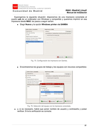 MAX: Madrid_LinuX
Manual de Instalación
Supongamos la siguiente situación: disponemos de una impresora conectada al
puerto usb de un ordenador con Windows y compartida y queremos imprimir en esa
impresora desde MAX, los pasos a seguir serían:
● Elegir Nuevo y la opción Windows printer via SAMBA
● Encontraremos los grupos de trabajo y los equipos con recursos compartidos:
● y, si es necesario, habrá que poner nombre de usuario y contraseña y pulsar
verificar. Si la la verificación es correcta:
57
Fig. 75. Configuración de impresora con Samba.
Fig. 76. Selección del equipo con la impresora conectada.
 