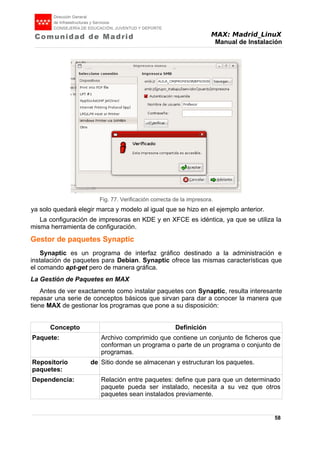 MAX: Madrid_LinuX
Manual de Instalación
ya solo quedará elegir marca y modelo al igual que se hizo en el ejemplo anterior.
La configuración de impresoras en KDE y en XFCE es idéntica, ya que se utiliza la
misma herramienta de configuración.
Gestor de paquetes Synaptic
Synaptic es un programa de interfaz gráfico destinado a la administración e
instalación de paquetes para Debian. Synaptic ofrece las mismas características que
el comando apt-get pero de manera gráfica.
La Gestión de Paquetes en MAX
Antes de ver exactamente como instalar paquetes con Synaptic, resulta interesante
repasar una serie de conceptos básicos que sirvan para dar a conocer la manera que
tiene MAX de gestionar los programas que pone a su disposición:
Concepto Definición
Paquete: Archivo comprimido que contiene un conjunto de ficheros que
conforman un programa o parte de un programa o conjunto de
programas.
Repositorio de
paquetes:
Sitio donde se almacenan y estructuran los paquetes.
Dependencia: Relación entre paquetes: define que para que un determinado
paquete pueda ser instalado, necesita a su vez que otros
paquetes sean instalados previamente.
58
Fig. 77. Verificación correcta de la impresora.
 
