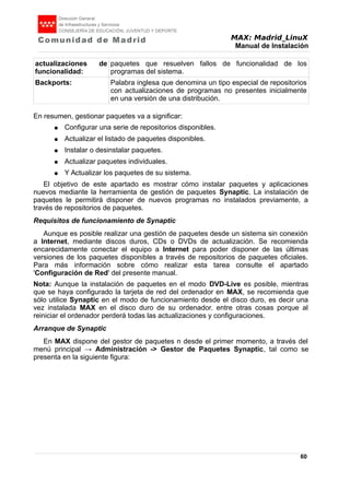 MAX: Madrid_LinuX
Manual de Instalación
actualizaciones de
funcionalidad:
paquetes que resuelven fallos de funcionalidad de los
programas del sistema.
Backports: Palabra inglesa que denomina un tipo especial de repositorios
con actualizaciones de programas no presentes inicialmente
en una versión de una distribución.
En resumen, gestionar paquetes va a significar:
● Configurar una serie de repositorios disponibles.
● Actualizar el listado de paquetes disponibles.
● Instalar o desinstalar paquetes.
● Actualizar paquetes individuales.
● Y Actualizar los paquetes de su sistema.
El objetivo de este apartado es mostrar cómo instalar paquetes y aplicaciones
nuevos mediante la herramienta de gestión de paquetes Synaptic. La instalación de
paquetes le permitirá disponer de nuevos programas no instalados previamente, a
través de repositorios de paquetes.
Requisitos de funcionamiento de Synaptic
Aunque es posible realizar una gestión de paquetes desde un sistema sin conexión
a Internet, mediante discos duros, CDs o DVDs de actualización. Se recomienda
encarecidamente conectar el equipo a Internet para poder disponer de las últimas
versiones de los paquetes disponibles a través de repositorios de paquetes oficiales.
Para más información sobre cómo realizar esta tarea consulte el apartado
'Configuración de Red' del presente manual.
Nota: Aunque la instalación de paquetes en el modo DVD-Live es posible, mientras
que se haya configurado la tarjeta de red del ordenador en MAX, se recomienda que
sólo utilice Synaptic en el modo de funcionamiento desde el disco duro, es decir una
vez instalada MAX en el disco duro de su ordenador. entre otras cosas porque al
reiniciar el ordenador perderá todas las actualizaciones y configuraciones.
Arranque de Synaptic
En MAX dispone del gestor de paquetes n desde el primer momento, a través del
menú principal → Administración -> Gestor de Paquetes Synaptic, tal como se
presenta en la siguiente figura:
60
 
