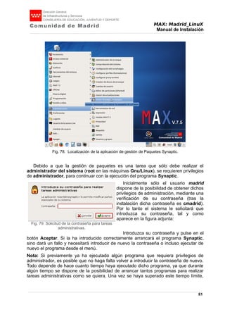 MAX: Madrid_LinuX
Manual de Instalación
Debido a que la gestión de paquetes es una tarea que sólo debe realizar el
administrador del sistema (root en las máquinas Gnu/Linux), se requieren privilegios
de administrador, para continuar con la ejecución del programa Synaptic.
Inicialmente sólo el usuario madrid
dispone de la posibilidad de obtener dichos
privilegios de administración, mediante una
verificación de su contraseña (tras la
instalación dicha contraseña es cmadrid).
Por lo tanto el sistema le solicitará que
introduzca su contraseña, tal y como
aparece en la figura adjunta:
Introduzca su contraseña y pulse en el
botón Aceptar. Si la ha introducido correctamente arrancará el programa Synaptic,
sino dará un fallo y necesitará introducir de nuevo la contraseña o incluso ejecutar de
nuevo el programa desde el menú.
Nota: Si previamente ya ha ejecutado algún programa que requiera privilegios de
administrador, es posible que no haga falta volver a introducir la contraseña de nuevo.
Todo depende de hace cuanto tiempo haya ejecutado dicho programa, ya que durante
algún tiempo se dispone de la posibilidad de arrancar tantos programas para realizar
tareas administrativas como se quiera. Una vez se haya superado este tiempo límite,
61
Fig. 79. Solicitud de la contraseña para tareas
administrativas.
Fig. 78. Localización de la aplicación de gestión de Paquetes Synaptic.
 