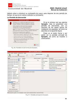 MAX: Madrid_LinuX
Manual de Instalación
deberá volver a introducir su contraseña de nuevo, para disponer de otro periodo de
tiempo, sin que se le vuelva a solicitar su contraseña.
La Pantalla de bienvenida
Si es la primera vez que ejecuta
Synaptic, éste le presentará una
pantalla de bienvenida, con un
resumen de los pasos típicos de
instalación de paquetes, tal como se
describe en la siguiente figura:
Pulse en el botón Cerrar y así
podrá ver la pantalla principal de
Synaptic, tal como se muestra a
continuación.
62
Fig. 80. Pantalla de bienvenida de Synaptic.
Fig. 81. Pantalla principal de Synaptic.
 