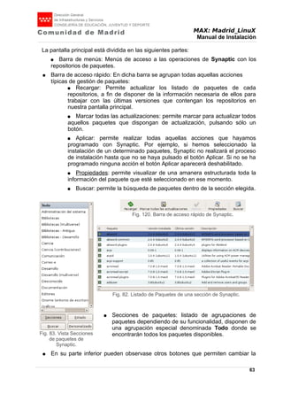 MAX: Madrid_LinuX
Manual de Instalación
La pantalla principal está dividida en las siguientes partes:
● Barra de menús: Menús de acceso a las operaciones de Synaptic con los
repositorios de paquetes.
● Barra de acceso rápido: En dicha barra se agrupan todas aquellas acciones
típicas de gestión de paquetes:
● Recargar: Permite actualizar los listado de paquetes de cada
repositorios, a fin de disponer de la información necesaria de ellos para
trabajar con las últimas versiones que contengan los repositorios en
nuestra pantalla principal.
● Marcar todas las actualizaciones: permite marcar para actualizar todos
aquellos paquetes que dispongan de actualización, pulsando sólo un
botón.
● Aplicar: permite realizar todas aquellas acciones que hayamos
programado con Synaptic. Por ejemplo, si hemos seleccionado la
instalación de un determinado paquetes, Synaptic no realizará el proceso
de instalación hasta que no se haya pulsado el botón Aplicar. Si no se ha
programado ninguna acción el botón Aplicar aparecerá deshabilitado.
● Propiedades: permite visualizar de una amanera estructurada toda la
información del paquete que esté seleccionado en ese momento.
● Buscar: permite la búsqueda de paquetes dentro de la sección elegida.
● Secciones de paquetes: listado de agrupaciones de
paquetes dependiendo de su funcionalidad, disponen de
una agrupación especial denominada Todo donde se
encontrarán todos los paquetes disponibles.
● En su parte inferior pueden observase otros botones que permiten cambiar la
63
Fig. 120. Barra de acceso rápido de Synaptic.
Fig. 83. Vista Secciones
de paquetes de
Synaptic.
Fig. 82. Listado de Paquetes de una sección de Synaptic.
 