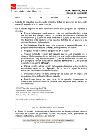 MAX: Madrid_LinuX
Manual de Instalación
vista de la sección de paquetes.
● Listado de paquetes: donde puede encontrar todos los paquetes de la sección
que esté seleccionada en ese momento.
● En el listado dispone de datos relevantes sobre cada paquete, de izquierda a
derecha:
● Estado del paquete: cuadro con un color que identifica el estado actual
del paquete. Por ejemplo cuando un paquete está instalado el cuadro es
de color verde y cuando no está instalado el cuadro es de color blanco.
Se describirá más adelante otros estados distintos de un paquete y su
representación en dicho cuadro.
● Certificado por Ubuntu: aquí debe aparecer el icono de Ubuntu, si el
paquete está verificado por Ubuntu, sino aparecerá en blanco.
● Paquete: indica el nombre del paquete en el listado.
● Versión instalada: versión del paquete que ya está instalado en el
sistema. Dicha versión vienen indicado por una combinación de números
(normalmente), seguido de un guión '-' y de la revisión del paquete. Así
por ejemplo la versión instalada del paquete abiword es la 2.4.6 (versión
original del programa abiword).
● Última versión: última versión del paquete disponible a través de los
repositorios definidos en Synaptic. Dicha versión sigue la misma
estructura definida en la Versión instalada.
● Descripción Corta: en dicha descripción se puede ver (en inglés) una
descripción corta del contenido del paquete.
● Descripción Larga: en esta parte de la pantalla disponemos de
información adicional sobre el paquete que tengamos seleccionado en
ese momento:
● Barra de estado: permite visualizar las estadísticas de paquetes del sistema,
indicando el número de paquetes: listados, instalados, rotos, pendientes de
instalar o actualizar y pendientes de eliminar.
64
Fig. 84. Descripción larga de un paquete.
Fig. 85. Barra de estado de Synaptic.
 