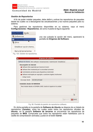 MAX: Madrid_LinuX
Manual de Instalación
Gestión de Repositorios
A fin de poder instalar paquetes, debe definir y activar los repositorios de paquetes
desde los cuales va a descargarse las actualizaciones y los nuevos paquetes para su
sistema.
Para gestionar los repositorios disponibles en su sistema, vaya al menú
Configuraciones / Repositorios, tal como muestra la figura siguiente:
una vez pulsada la opción del menú, aparecerá la
pantalla de Orígenes del Software:
En dicha pantalla en la pestaña de Software de Ubuntu se dispone de un listado de
repositorios (Canales), entre los cuales están todos los repositorios oficiales de
Ubuntu, en la pestaña Software de terceros se encuentran los repositorios de
paquetes de MAX. Compruebe que todos los repositorios están habilitados (con la
casilla de comprobación activada) y pulse en el botón Cerrar.
65
Fig. 125. Gestión de repositorios.
Fig. 86. Pantalla de gestión de repositorios software.
 