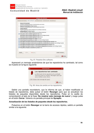 MAX: Madrid_LinuX
Manual de Instalación
Aparecerá un mensaje avisándonos de que los repositorios ha cambiado, tal como
se muestra en la figura siguiente:
Saldrá una pantalla recordatorio, que le informa de que, al haber modificado el
listado de repositorios, debe pulsar el botón Recargar para que se actualicen los
listados de paquetes disponibles desde los repositorios. Pulse en la casilla de
comprobación al lado de la frase 'No mostrar este mensaje de nuevo' y luego pulse
en el botón Cerrar. Volverá a la pantalla principal de Synaptic.
Actualización de los listados de paquetes desde los repositorios.
Pulsamos en el botón Recargar en la barra de accesos rápidos, saldrá un pantalla
similar a la siguiente:
66
Fig. 88. Aviso de cambio en los repositorios.
Fig. 87. Pestaña Otro software.
 