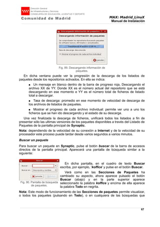 MAX: Madrid_LinuX
Manual de Instalación
En dicha ventana puede ver la progresión de la descarga de los listados de
paquetes desde los repositorios activados. En ella se indica:
● Un mensaje en blanco dentro de la barra de progreso roja, Descargando el
archivo XX de YY. Donde XX es el número actual del repositorio que se está
descargando en ese momento e YY es el número total de ficheros de listado
total a descargar.
● Tasa de descarga: promedio en ese momento de velocidad de descarga de
los archivos de listados de paquetes.
● Mostrar el progreso de cada archivo individual: permite ver uno a uno los
ficheros que se han ido descargando y el estado de su descarga.
Una vez finalizada la descarga de ficheros, unificará todos los listados a fin de
presentar sólo las ultimas versiones de los paquetes disponibles a través del Listado de
Paquetes de la pantalla principal de Synaptic.
Nota: dependiendo de la velocidad de su conexión a Internet y de la velocidad de su
procesador este proceso puede tardar desde varios segundos a varios minutos.
Buscar un paquete
Para buscar un paquete en Synaptic, pulse el botón buscar de la barra de accesos
directos de la pantalla principal. Aparecerá una pantalla de búsqueda similar a la
siguiente:
En dicha pantalla, en el cuadro de texto Buscar
escriba, por ejemplo, 'koffice' y pulse en el botón Buscar.
Verá como en las Secciones de Paquetes ha
cambiado su aspecto, ahora aparece pulsado el botón
Buscar (abajo) y en la parte superior aparece
seleccionado la palabra koffice y encima de ella aparece
la palabra Todo en negrita.
Nota: Este modo de funcionamiento de las Secciones de paquetes permite visualizar,
o todos los paquetes (pulsando en Todo), o en cualquiera de las búsquedas que
67
Fig. 90. Pantalla de búsqueda
de paquetes.
Fig. 89. Descargando información de
paquetes.
 