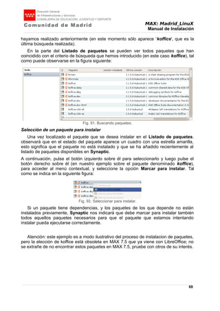 MAX: Madrid_LinuX
Manual de Instalación
hayamos realizado anteriormente (en este momento sólo aparece 'koffice', que es la
última búsqueda realizada).
En la parte del Listado de paquetes se pueden ver todos paquetes que han
coincidido con el criterio de búsqueda que hemos introducido (en este caso koffice), tal
como puede observarse en la figura siguiente:
Selección de un paquete para instalar
Una vez localizado el paquete que se desea instalar en el Listado de paquetes.
observará que en el estado del paquete aparece un cuadro con una estrella amarilla,
esto significa que el paquete no está instalado y que se ha añadido recientemente al
listado de paquetes disponibles en Synaptic.
A continuación, pulse el botón izquierdo sobre él para seleccionarlo y luego pulse el
botón derecho sobre él (en nuestro ejemplo sobre el paquete denominado koffice),
para acceder al menú contextual, y seleccione la opción Marcar para instalar. Tal
como se indica en la siguiente figura:
Si un paquete tiene dependencias, y los paquetes de los que depende no están
instalados previamente, Synaptic nos indicará que debe marcar para instalar también
todos aquellos paquetes necesarios para que el paquete que estamos intentando
instalar pueda ejecutarse correctamente.
Atención: este ejemplo es a modo ilustrativo del proceso de instalacion de paquetes,
pero la elección de koffice está obsoleta en MAX 7.5 que ya viene con LibreOffice; no
se extrañe de no encontrar estos paquetes en MAX 7.5, pruebe con otros de su interés.
68
Fig. 91. Buscando paquetes.
Fig. 92. Seleccionar para instalar.
 