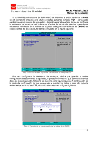 MAX: Madrid_LinuX
Manual de Instalación
Si su ordenador no dispone de dicho menú de arranque, al entrar dentro de la BIOS
(en el ejemplo la entrada en la BIOS se realiza pulsando la tecla <F2> pero puede
cambiar según el modelo de ordenador) deberá buscar el apartado donde se configura
la secuencia de arranque del ordenador. Cambie la secuencia (con las operaciones
necesarias mostradas en el manual de su placa base) para que el lector de CD/DVD se
coloque antes del disco duro, tal como se muestra en la figura siguiente:
Una vez configurada la secuencia de arranque, tendrá que guardar la nueva
configuración seleccionando el apartado, o pulsación de teclas, que permita salvar los
datos de la configuración, tal como se muestra en la figura siguiente:A continuación se
le pedirá la confirmación de que desea salir y guardar los datos, y para ello pulse la
tecla <Intro> en la opción YES, tal como se muestra en la figura siguiente:
6
Fig. 2. Pantalla que permite cambiar la secuencia de
arranque.
Fig. 3. Opción de salir y guardar los datos de la configuración.
Fig. 4. Ejemplo de la confirmación de la salida de la BIOS.
 