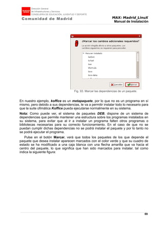 MAX: Madrid_LinuX
Manual de Instalación
En nuestro ejemplo, koffice es un metapaquete, por lo que no es un programa en sí
mismo, pero debido a sus dependencias, le va a permitir instalar todo lo necesario para
que la suite ofimática Koffice pueda ejecutarse normalmente en su sistema.
Nota: Como puede ver, el sistema de paquetes DEB, dispone de un sistema de
dependencias que permite mantener una estructura sobre los programas instalados en
su sistema, para evitar que al ir a instalar un programa falten otros programas o
bibliotecas necesarias para su correcto funcionamiento. En el caso de que no se
puedan cumplir dichas dependencias no se podrá instalar el paquete y por lo tanto no
se podrá ejecutar el programa.
Pulse en el botón Marcar, verá que todos los paquetes de los que depende el
paquete que desea instalar aparecen marcados con el color verde y que su cuadro de
estado se ha modificado a una caja blanca con una flecha amarilla que va hacia el
centro del paquete, lo que significa que han sido marcados para instalar. tal como
indica la siguiente figura:
69
Fig. 93. Marcar las dependencias de un paquete.
 