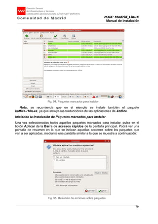 MAX: Madrid_LinuX
Manual de Instalación
Nota: se recomienda que en el ejemplo se instale también el paquete
koffice-i18n-es, ya que incluye las traducciones de las aplicaciones de koffice.
Iniciando la Instalación de Paquetes marcados para instalar
Una vez seleccionados todos aquellos paquetes marcados para instalar, pulse en el
botón Aplicar de la Barra de accesos rápidos de la pantalla principal. Podrá ver una
pantalla de resumen en la que se indican aquellas acciones sobre los paquetes que
van a ser aplicadas, mediante una pantalla similar a la que se muestra a continuación:
70
Fig. 94. Paquetes marcados para instalar.
Fig. 95. Resumen de acciones sobre paquetes.
 