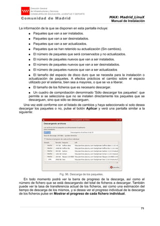 MAX: Madrid_LinuX
Manual de Instalación
La información de la que se disponen en esta pantalla incluye:
● Paquetes que van a ser instalados.
● Paquetes que van a ser desinstalados.
● Paquetes que van a ser actualizados.
● Paquetes que se han retenido su actualización (Sin cambios).
● El número de paquetes que será conservados y no actualizados.
● El número de paquetes nuevos que van a ser instalados.
● El número de paquetes nuevos que van a ser desinstalados.
● El número de paquetes nuevos que van a ser actualizados
● El tamaño del espacio de disco duro que se necesita para la instalación o
actualización de paquetes. A efectos prácticos el cambio sobre el espacio
utilizado por el sistema, bien sea a mayores, o que se va a liberar.
● El tamaño de los ficheros que es necesario descargar.
● Un cuadro de comprobación denominado 'Sólo descargar los paquetes': que
permite si se selecciona que no se instalen directamente los paquetes que se
descarguen, sino que sólo se descarguen.
Una vez esté conforme con el listado de cambios y haya seleccionado sí solo desea
descargar los paquetes o no, pulse el botón Aplicar y verá una pantalla similar a la
siguiente:
En todo momento podrá ver la barra de progreso de la descarga, así como el
número de fichero que se está descargando del total de ficheros a descargar. También
puede ver la tasa de transferencia actual de los ficheros, así como una estimación del
tiempo de descarga de los mismos, y si desea ver el progreso individual de la descarga
de los ficheros pulse en Mostrar el progreso de cada fichero individual.
71
Fig. 96. Descarga de los paquetes.
 