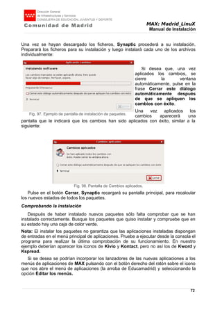 MAX: Madrid_LinuX
Manual de Instalación
Una vez se hayan descargado los ficheros, Synaptic procederá a su instalación.
Preparará los ficheros para su instalación y luego instalará cada uno de los archivos
individualmente:
Si desea que, una vez
aplicados los cambios, se
cierre la ventana
automáticamente, pulse en la
frase Cerrar este diálogo
automáticamente después
de que se apliquen los
cambios con éxito.
Una vez aplicados los
cambios aparecerá una
pantalla que le indicará que los cambios han sido aplicados con éxito, similar a la
siguiente:
Pulse en el botón Cerrar, Synaptic recargará su pantalla principal, para recalcular
los nuevos estados de todos los paquetes.
Comprobando la instalación
Después de haber instalado nuevos paquetes sólo falta comprobar que se han
instalado correctamente. Busque los paquetes que quiso instalar y compruebe que en
su estado hay una caja de color verde.
Nota: El instalar los paquetes no garantiza que las aplicaciones instaladas dispongan
de entradas en el menú principal de aplicaciones. Pruebe a ejecutar desde la consola el
programa para realizar la última comprobación de su funcionamiento. En nuestro
ejemplo deberían aparecer los iconos de Kivio y Kontact, pero no así los de Kword y
Kspread.
Si se desea se podrían incorporar los lanzadores de las nuevas aplicaciones a los
menús de aplicaciones de MAX pulsando con el botón derecho del ratón sobre el icono
que nos abre el menú de aplicaciones (la arroba de Educamadrid) y seleccionando la
opción Editar los menús.
72
Fig. 97. Ejemplo de pantalla de instalación de paquetes.
Fig. 98. Pantalla de Cambios aplicados.
 