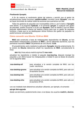 MAX: Madrid_LinuX
Manual de Instalación
Finalizando Synaptic.
A fin de mejorar el rendimiento global del sistema y permitir que el gestor de
actualizaciones pueda funcionar (update-notifier) conviene cerrar Synaptic, una vez
se hayan terminado de realizar todas las acciones que queríamos con ella.
Todos los gestores de paquetes son incompatibles entre sí, por lo tanto si Synaptic
está abierto, ni el programa Aptitude, ni el comando apt-get, ni cualquier otro gestor
de paquetes, podrán funcionar a la par que Synaptic. Esto es debido a que se deben
bloquear determinados ficheros de sistema críticos para que un gestor de paquetes
funcione y hasta que no se desbloqueen dichos ficheros otro gestor de paquetes no
podrá funcionar correctamente.
Cómo convertir una Ubuntu 12.04 en MAX
MAX está construida a base de metapaquetes dependientes de Ubuntu, se han
desarrollado metapaquetes completos de MAX, y de los diferentes escritorios, que nos
permitirían reconstruir MAX 7.5 partiendo de una Ubuntu 12.04.
El procedimientos sería mediante la aplicación Synaptic descrita anteriormente. En
la versión de Ubuntu deberemos añadir los repositorios de MAX, concretamente la
línea:
deb http://max.educa.madrid.org/max75 max main
actualizar los repositorios e instalar el paquete max-keyring, después recargar los
paquetes y por último buscar los metapaquetes e instalar lo que se desee de acuerdo
con la siguiente tabla:
max-desktop-all para actualizar a la versión completa de MAX, con los
cuatro escritorios.
max-desktop-gnome para actualizar a la versión completa de MAX, pero solo con
el escritorio Gnome.
max-desktop-kde para actualizar a la versión completa de MAX, pero solo con
el escritorio KDE.
max-desktop-xfce para actualizar a la versión completa de MAX, pero solo con
el escritorio XFCE.
una vez instalado todo deberemos actualizar utilizando, por ejemplo, el comando:
apt-get dist-upgrade
desde una terminal y posteriormente crear, si se desea, los usuarios madrid y alumno.
73
 