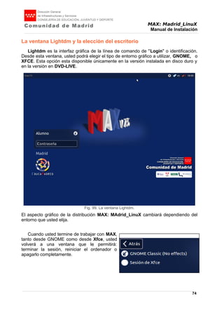 MAX: Madrid_LinuX
Manual de Instalación
La ventana Lightdm y la elección del escritorio
Lightdm es la interfaz gráfica de la línea de comando de "Login" o identificación.
Desde esta ventana, usted podrá elegir el tipo de entorno gráfico a utilizar, GNOME, o
XFCE. Esta opción esta disponible únicamente en la versión instalada en disco duro y
en la versión en DVD-LIVE.
El aspecto gráfico de la distribución MAX: MAdrid_LinuX cambiará dependiendo del
entorno que usted elija.
Cuando usted termine de trabajar con MAX,
tanto desde GNOME como desde Xfce, usted
volverá a una ventana que le permitirá:
terminar la sesión, reiniciar el ordenador o
apagarlo completamente.
74
Fig. 99. La ventana Lightdm.
 