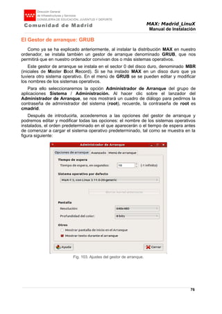 MAX: Madrid_LinuX
Manual de Instalación
El Gestor de arranque: GRUB
Como ya se ha explicado anteriormente, al instalar la distribución MAX en nuestro
ordenador, se instala también un gestor de arranque denominado GRUB, que nos
permitirá que en nuestro ordenador convivan dos o más sistemas operativos.
Este gestor de arranque se instala en el sector 0 del disco duro, denominado MBR
(iniciales de Master Boot Record). Si se ha instado MAX en un disco duro que ya
tuviera otro sistema operativo. En el menú de GRUB se se pueden editar y modificar
los nombres de los sistemas operativos.
Para ello seleccionaremos la opción Administrador de Arranque del grupo de
aplicaciones Sistema / Administración. Al hacer clic sobre el lanzador del
Administrador de Arranque, se nos mostrará un cuadro de diálogo para pedirnos la
contraseña de administrador del sistema (root), recuerde, la contraseña de root es
cmadrid.
Después de introducirla, accederemos a las opciones del gestor de arranque y
podremos editar y modificar todas las opciones: el nombre de los sistemas operativos
instalados, el orden predeterminado en el que aparecerán o el tiempo de espera antes
de comenzar a cargar el sistema operativo predeterminado, tal como se muestra en la
figura siguiente:
76
Fig. 103. Ajustes del gestor de arranque.
 