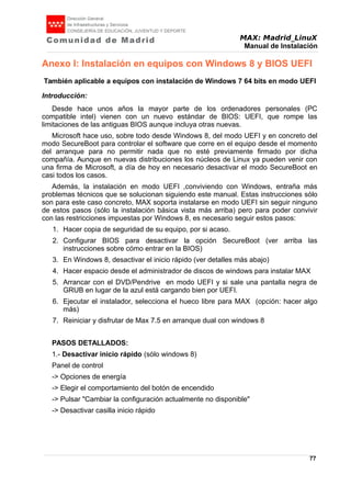 MAX: Madrid_LinuX
Manual de Instalación
Anexo I: Instalación en equipos con Windows 8 y BIOS UEFI
También aplicable a equipos con instalación de Windows 7 64 bits en modo UEFI
Introducción:
Desde hace unos años la mayor parte de los ordenadores personales (PC
compatible intel) vienen con un nuevo estándar de BIOS: UEFI, que rompe las
limitaciones de las antiguas BIOS aunque incluya otras nuevas.
Microsoft hace uso, sobre todo desde Windows 8, del modo UEFI y en concreto del
modo SecureBoot para controlar el software que corre en el equipo desde el momento
del arranque para no permitir nada que no esté previamente firmado por dicha
compañía. Aunque en nuevas distribuciones los núcleos de Linux ya pueden venir con
una firma de Microsoft, a día de hoy en necesario desactivar el modo SecureBoot en
casi todos los casos.
Además, la instalación en modo UEFI ,conviviendo con Windows, entraña más
problemas técnicos que se solucionan siguiendo este manual. Estas instrucciones sólo
son para este caso concreto, MAX soporta instalarse en modo UEFI sin seguir ninguno
de estos pasos (sólo la instalación básica vista más arriba) pero para poder convivir
con las restricciones impuestas por Windows 8, es necesario seguir estos pasos:
1. Hacer copia de seguridad de su equipo, por si acaso.
2. Configurar BIOS para desactivar la opción SecureBoot (ver arriba las
instrucciones sobre cómo entrar en la BIOS)
3. En Windows 8, desactivar el inicio rápido (ver detalles más abajo)
4. Hacer espacio desde el administrador de discos de windows para instalar MAX
5. Arrancar con el DVD/Pendrive en modo UEFI y si sale una pantalla negra de
GRUB en lugar de la azul está cargando bien por UEFI.
6. Ejecutar el instalador, selecciona el hueco libre para MAX (opción: hacer algo
más)
7. Reiniciar y disfrutar de Max 7.5 en arranque dual con windows 8
PASOS DETALLADOS:
1.- Desactivar inicio rápido (sólo windows 8)
Panel de control
-> Opciones de energía
-> Elegir el comportamiento del botón de encendido
-> Pulsar "Cambiar la configuración actualmente no disponible"
-> Desactivar casilla inicio rápido
77
 