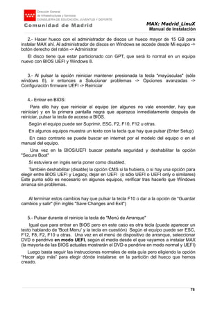 MAX: Madrid_LinuX
Manual de Instalación
2.- Hacer hueco con el administrador de discos un hueco mayor de 15 GB para
instalar MAX ahí. Al administrador de discos en Windows se accede desde Mi equipo ->
botón derecho del ratón -> Administrar
El disco tiene que estar particionado con GPT, que será lo normal en un equipo
nuevo con BIOS UEFI y Windows 8.
3.- Al pulsar la opción reiniciar mantener presionada la tecla "mayúsculas" (sólo
windows 8), ir entonces a Solucionar problemas -> Opciones avanzadas ->
Configuración firmware UEFI -> Reiniciar
4.- Entrar en BIOS:
Para ello hay que reiniciar el equipo (en algunos no vale encender, hay que
reiniciar) y en la primera pantalla negra que aparezca inmediatamente después de
reiniciar, pulsar la tecla de acceso a BIOS.
Según el equipo puede ser Suprimir, ESC, F2, F10, F12 u otras.
En algunos equipos muestra un texto con la tecla que hay que pulsar (Enter Setup)
En caso contrario se puede buscar en internet por el modelo del equipo o en el
manual del equipo.
Una vez en la BIOS/UEFI buscar pestaña seguridad y deshabilitar la opción
"Secure Boot"
Si estuviera en ingés sería poner como disabled.
También deshabilitar (disable) la opción CMS si la hubiera, o si hay una opción para
elegir entre BIOS UEFI y Legacy, dejar en UEFI (o sólo UEFI o UEFI only o similares)
Este punto sólo es necesario en algunos equipos, verificar tras hacerlo que Windows
arranca sin problemas.
Al terminar estos cambios hay que pulsar la tecla F10 o dar a la opción de "Guardar
cambios y salir" (En inglés "Save Changes and Exit")
5.- Pulsar durante el reinicio la tecla de "Menú de Arranque"
Igual que para entrar en BIOS pero en este caso es otra tecla (puede aparecer un
texto hablando de 'Boot Menu' y la tecla en cuestión) Según el equipo puede ser ESC,
F12, F8, F2, F10 u otras. Una vez en el menú de dispositivo de arranque, seleccionar
DVD o pendrive en modo UEFI, según el medio desde el que vayamos a instalar MAX
(la mayoría de las BIOS actuales mostrarán el DVD o pendrive en modo normal y UEFI)
Luego basta seguir las instrucciones normales de esta guía pero eligiendo la opción
“Hacer algo más” para elegir dónde instalarse: en la partición del hueco que hemos
creado.
78
 
