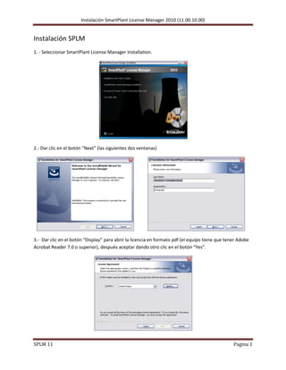 Instalación SmartPlant License Manager 2010 (11.00.10.00)
SPLM 11 Pagina 1
Instalación SPLM
1. - Seleccionar SmartPlant License Manager Installation.
2.- Dar clic en el botón “Next” (las siguientes dos ventanas)
3.- Dar clic en el botón “Display” para abrir la licencia en formato pdf (el equipo tiene que tener Adobe
Acrobat Reader 7.0 o superior), después aceptar dando otro clic en el botón “Yes”.
 