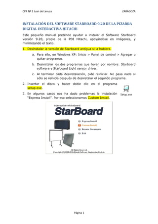 CPR Nº 2 Juan de Lanuza ZARAGOZA
Página 1
INSTALACIÓN DEL SOFTWARE STARBOARD 9.20 DE LA PIZARRA
DIGITAL INTERACTIVA HITACHI
Este pequeño manual pretende ayudar a instalar el Software Starboard
versión 9.20, propio de la PDI Hitachi, apoyándose en imágenes, y
minimizando el texto.
1. Desinstalar la versión de Starboard antigua si la hubiera.
a. Para ello, en Windows XP: Inicio > Panel de control > Agregar o
quitar programas.
b. Desinstalar los dos programas que llevan por nombre: Starboard
software y Starboard Light sensor driver.
c. Al terminar cada desinstalación, pide reiniciar. No pasa nada si
sólo se reinicia después de desinstalar el segundo programa.
2. Insertar el disco y hacer doble clic en el programa
setup.exe.
3. En algunos casos nos ha dado problemas la instalación
“Express Install”. Por eso seleccionamos Custom Install.
 