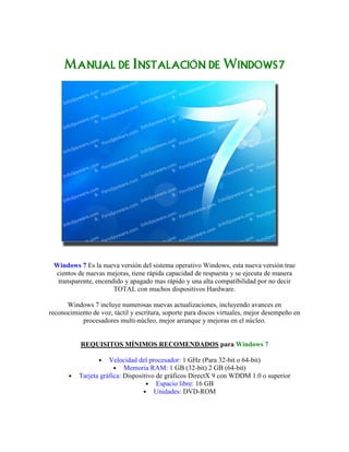 ManualManualManualManual dededede InstalaciónInstalaciónInstalaciónInstalación dededede Windows7Windows7Windows7Windows7
Windows 7 Es la nueva versión del sistema operativo Windows, esta nueva versión trae
cientos de nuevas mejoras, tiene rápida capacidad de respuesta y se ejecuta de manera
transparente, encendido y apagado mas rápido y una alta compatibilidad por no decir
TOTAL con muchos dispositivos Hardware.
Windows 7 incluye numerosas nuevas actualizaciones, incluyendo avances en
reconocimiento de voz, táctil y escritura, soporte para discos virtuales, mejor desempeño en
procesadores multi-núcleo, mejor arranque y mejoras en el núcleo.
REQUISITOS MÍNIMOS RECOMENDADOS para Windows 7
• Velocidad del procesador: 1 GHz (Para 32-bit o 64-bit)
• Memoria RAM: 1 GB (32-bit) 2 GB (64-bit)
• Tarjeta gráfica: Dispositivo de gráficos DirectX 9 con WDDM 1.0 o superior
• Espacio libre: 16 GB
• Unidades: DVD-ROM
 