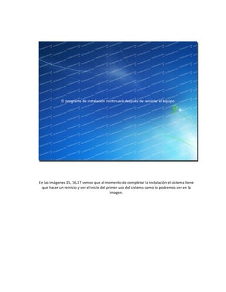 En las imágenes 15, 16,17 vemos que al momento de completar la instalación el sistema tiene
que hacer un reinicio y ver el inicio del primer uso del sistema como lo podremos ver en la
imagen.
 