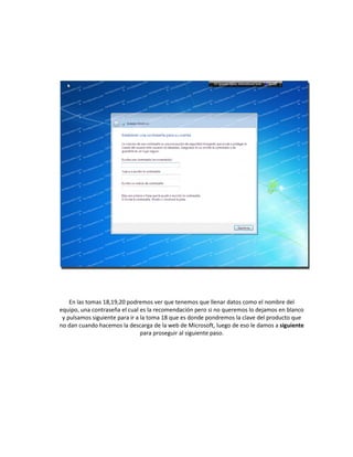 En las tomas 18,19,20 podremos ver que tenemos que llenar datos como el nombre del
equipo, una contraseña el cual es la recomendación pero si no queremos lo dejamos en blanco
y pulsamos siguiente para ir a la toma 18 que es donde pondremos la clave del producto que
no dan cuando hacemos la descarga de la web de Microsoft, luego de eso le damos a siguiente
para proseguir al siguiente paso.
 