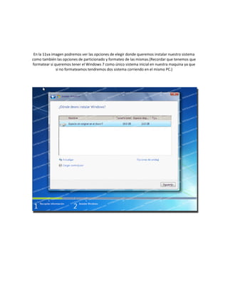 En la 11va imagen podremos ver las opciones de elegir donde queremos instalar nuestro sistema
como también las opciones de particionado y formateo de las mismas.(Recordar que tenemos que
formatear si queremos tener el Windows 7 como único sistema inicial en nuestra maquina ya que
si no formateamos tendremos dos sistema corriendo en el mismo PC.)
 