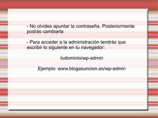 - No olvides apuntar la contraseña. Posteriormente podrás cambiarla  - Para acceder a la administración tendrás que escribir lo siguiente en tu navegador: tudominio/wp-admin Ejemplo: www.blogasuncion.es/wp-admin 