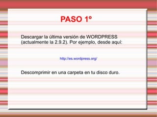 PASO 1º Descargar la última versión de WORDPRESS (actualmente la 2.9.2). Por ejemplo, desde aquí: http://es.wordpress.org/ Descomprimir en una carpeta en tu disco duro. 