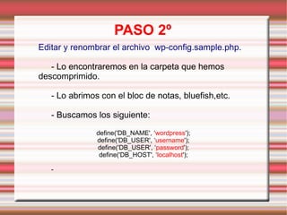 PASO 2º Editar y renombrar el archivo  wp-config.sample.php. - Lo encontraremos en la carpeta que hemos descomprimido. - Lo abrimos con el bloc de notas, bluefish,etc. - Buscamos los siguiente: define('DB_NAME', ‘ wordpress '); define('DB_USER', ‘ username '); define('DB_USER', ‘ password '); define('DB_HOST', ‘ localhost '); -  